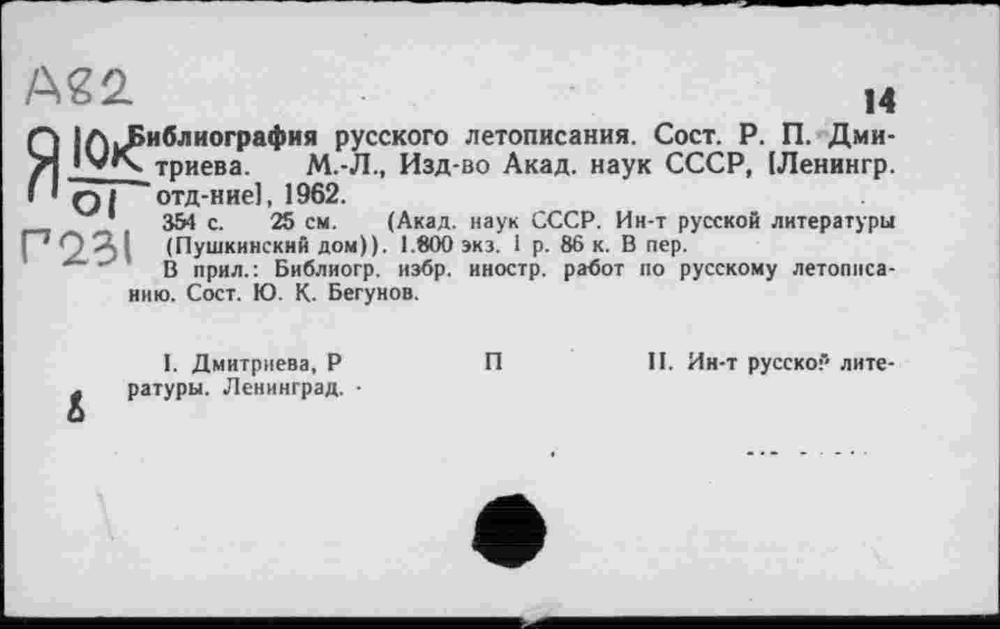 ﻿А22.	м
Q |АиРиблиографнл русского летописания. Сост. Р. П. Дми-/*| lv<\. триева. М.-Л., Изд-во Акад, наук СССР, [Ленингр. і ’ Q I отд-ние], 1962.
1	354 с. 25 см. (Акад, наук СССР. Ин-т русской литературы
Г23І (Пушкинский дом)). 1.800 экз. 1 р. 86 к. В пер.
В прил.: Библиогр. избр. иностр, работ по русскому летописанию. Сост. Ю. К. Бегунов.
I. Дмитриева, Р . ратуры. Ленинград. ■ о
П
II. Ин-т русской лите